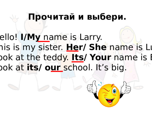     Прочитай и выбери. 1. Hello!  I/My  name is Larry. 2. This is my sister.  Her/ She  name is Lulu. 3. Look at the teddy.  Its/ Your  name is Eddy. 4. Look at  its/ our  school. It’s big. 
