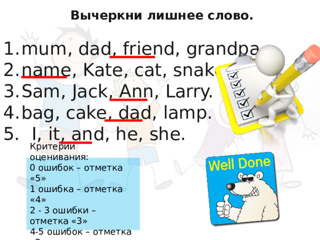 Вычеркни лишнее слово.  mum, dad, friend, grandpa. name, Kate, cat, snake. Sam, Jack, Ann, Larry.  bag, cake, dad, lamp. 5. I, it, and, he, she.          Критерии оценивания: 0 oшибок – отметка «5» 1 ошибка – отметка «4» 2 - 3 ошибки – отметка «3» 4-5 ошибок – отметка «2» 