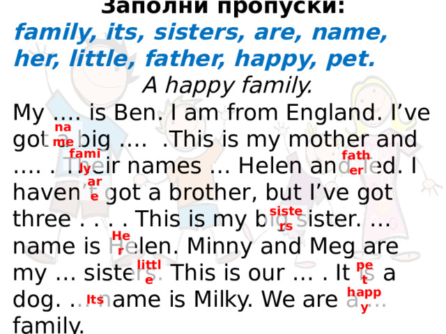 Заполни пропуски:  family, its, sisters, are, name, her, little, father, happy, pet. A happy family. My …. is Ben. I am from England. I’ve got a big …. .This is my mother and …. . Their names … Helen and Ted. I haven’t got a brother, but I’ve got three . . . . This is my big sister. …name is Helen. Minny and Meg are my … sisters. This is our … . It is a dog. … name is Milky. We are a ... family.    name family father are sisters Her little pet Its happy 