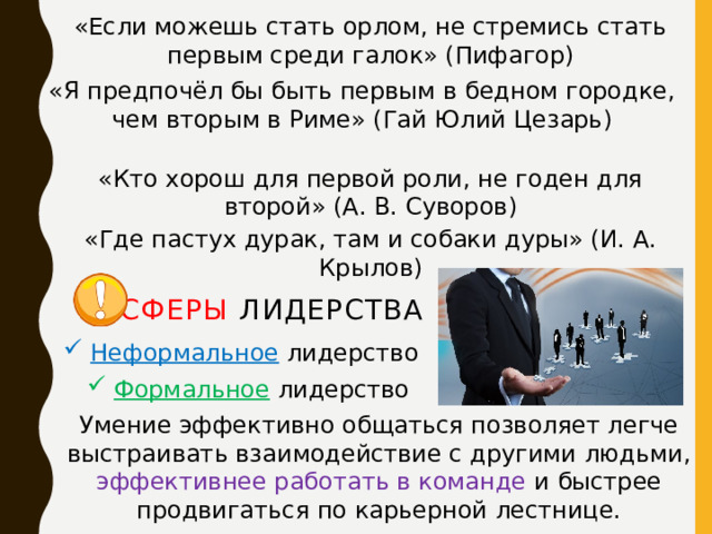 «Если можешь стать орлом, не стремись стать первым среди галок» (Пифагор) «Я предпочёл бы быть первым в бедном городке, чем вторым в Риме» (Гай Юлий Цезарь) «Кто хорош для первой роли, не годен для второй» (А. В. Суворов)   «Где пастух дурак, там и собаки дуры» (И. А. Крылов) Сферы лидерства Неформальное лидерство Формальное лидерство Умение эффективно общаться позволяет легче выстраивать взаимодействие с другими людьми, эффективнее работать в команде и быстрее продвигаться по карьерной лестнице. 
