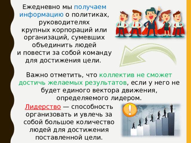 Ежедневно мы получаем информацию о политиках, руководителях крупных корпораций или организаций, сумевших объединить людей и повести за собой команду для достижения цели. Важно отметить, что коллектив не сможет достичь желаемых результатов , если у него не будет единого вектора движения, определяемого лидером. Лидерство — способность организовать и увлечь за собой большое количество людей для достижения поставленной цели. 