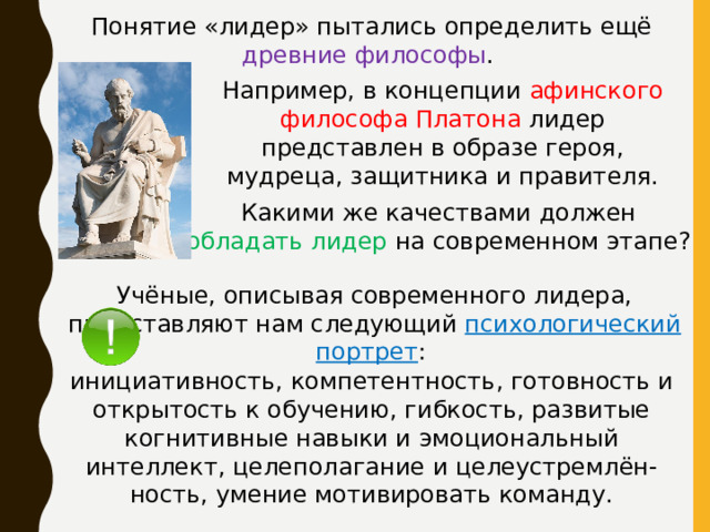 Понятие «лидер» пытались определить ещё древние философы . Например, в концепции афинского философа Платона лидер представлен в образе героя, мудреца, защитника и правителя. Какими же качествами должен обладать лидер на современном этапе? Учёные, описывая современного лидера, представляют нам следующий психологический портрет : инициативность, компетентность, готовность и открытость к обучению, гибкость, развитые когнитивные навыки и эмоциональный интеллект, целеполагание и целеустремлён- ность, умение мотивировать команду. 