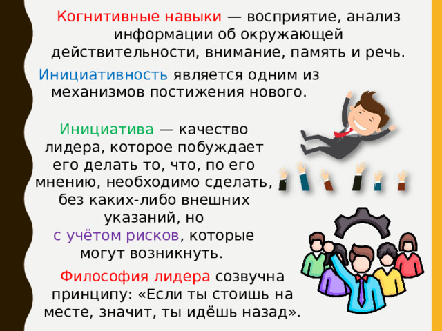 Когнитивные навыки — восприятие, анализ информации об окружающей действительности, внимание, память и речь. Инициативность является одним из механизмов постижения нового. Инициатива — качество лидера, которое побуждает его делать то, что, по его мнению, необходимо сделать, без каких-либо внешних указаний, но с учётом рисков , которые могут возникнуть. Философия лидера созвучна принципу: «Если ты стоишь на месте, значит, ты идёшь назад». 