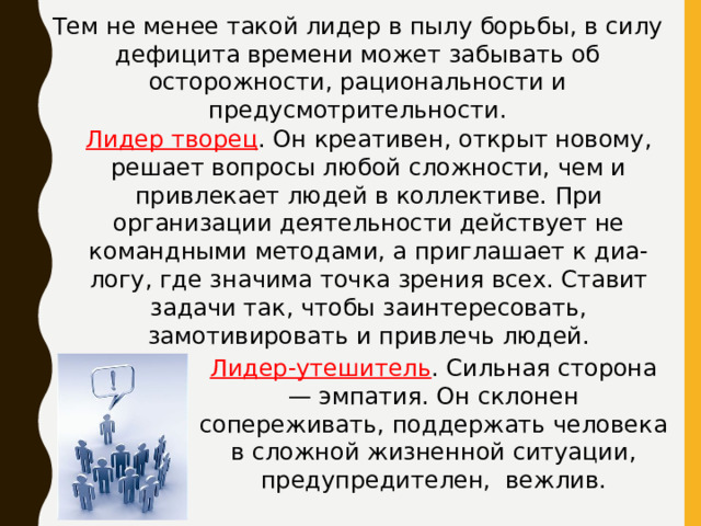 Тем не менее такой лидер в пылу борьбы, в силу дефицита времени может забывать об осторожности, рациональности и предусмотрительности. Лидер творец . Он креативен, открыт новому, решает вопросы любой сложности, чем и привлекает людей в коллективе. При организации деятельности действует не командными методами, а приглашает к диа- логу, где значима точка зрения всех. Ставит задачи так, чтобы заинтересовать, замотивировать и привлечь людей. Лидер-утешитель . Сильная сторона — эмпатия. Он склонен сопереживать, поддержать человека в сложной жизненной ситуации, предупредителен, вежлив. 