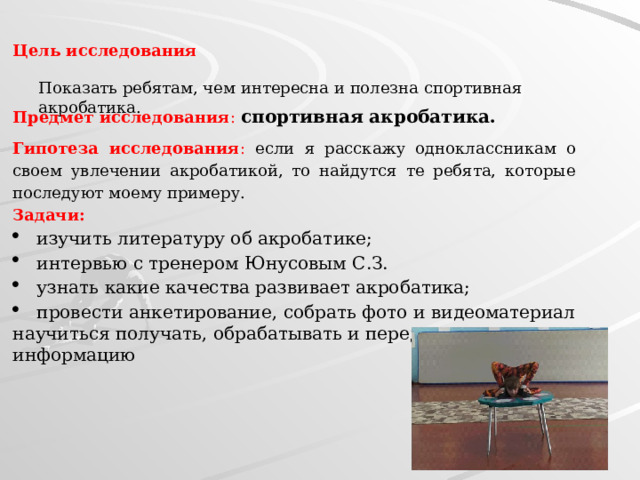 Цель исследования Показать ребятам, чем интересна и полезна спортивная акробатика. Предмет исследования : спортивная акробатика. Гипотеза исследования : если я расскажу одноклассникам о своем увлечении акробатикой, то найдутся те ребята, которые последуют моему примеру. Задачи: изучить литературу об акробатике; интервью с тренером Юнусовым С.З. узнать какие качества развивает акробатика; провести анкетирование, собрать фото и видеоматериал научиться получать, обрабатывать и передавать информацию 