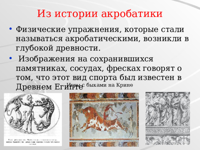 Из истории акробатики Физические упражнения, которые стали называться акробатическими, возникли в глубокой древности.  Изображения на сохранившихся памятниках, сосудах, фресках говорят о том, что этот вид спорта был известен в Древнем Египте Игры с быками на Крине 