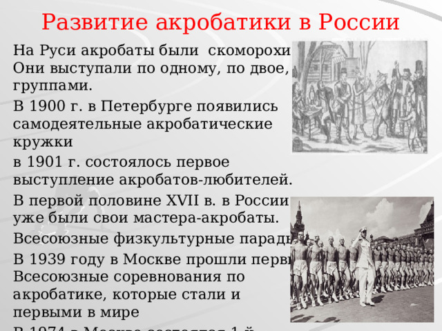 Развитие акробатики в России   На Руси акробаты были скоморохи. Они выступали по одному, по двое, группами. В 1900 г. в Петербурге появились самодеятельные акробатические кружки в 1901 г. состоялось первое выступление акробатов-любителей. В первой половине XVII в. в России уже были свои мастера-акробаты.  Всесоюзные физкультурные парады В 1939 году в Москве прошли первые Всесоюзные соревнования по акробатике, которые стали и первыми в мире В 1974 в Москве состоялся 1-й личный чемпионат мира 