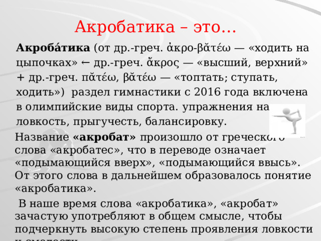 Акробатика – это… Акроба́тика (от др.-греч. ἀκρο-βᾰτέω — «ходить на цыпочках» ← др.-греч. ἄκρος — «высший, верхний» + др.-греч. πᾰτέω, βᾰτέω — «топтать; ступать, ходить») раздел гимнастики с 2016 года включена в олимпийские виды спорта. упражнения на силу, ловкость, прыгучесть, балансировку. Название «акробат» произошло от греческого слова «акробатес», что в переводе означает «подымающийся вверх», «подымающийся ввысь». От этого слова в дальнейшем образовалось понятие «акробатика».  В наше время слова «акробатика», «акробат» зачастую употребляют в общем смысле, чтобы подчеркнуть высокую степень проявления ловкости и смелости. 