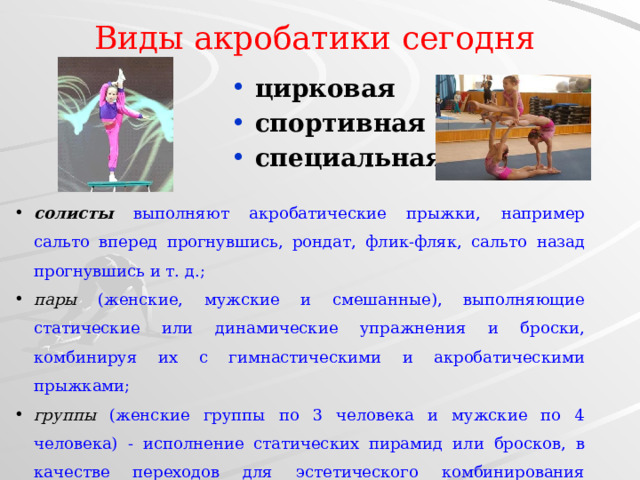 Виды акробатики сегодня цирковая спортивная специальная солисты выполняют акробатические прыжки, например сальто вперед прогнувшись, рондат, флик-фляк, сальто назад прогнувшись и т. д.; пары (женские, мужские и смешанные), выполняющие статические или динамические упражнения и броски, комбинируя их с гимнастическими и акробатическими прыжками; группы  (женские группы по 3 человека и мужские по 4 человека) - исполнение статических пирамид или бросков, в качестве переходов для эстетического комбинирования упражнений используются гимнастические элементы; прыжки на батуте . 