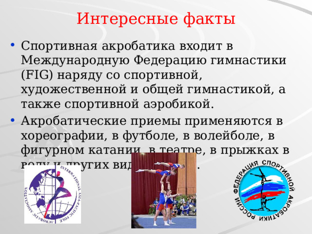 Интересные факты Спортивная акробатика входит в Международную Федерацию гимнастики (FIG) наряду со спортивной, художественной и общей гимнастикой, а также спортивной аэробикой. Акробатические приемы применяются в хореографии, в футболе, в волейболе, в фигурном катании, в театре, в прыжках в воду и других видах спорта. 