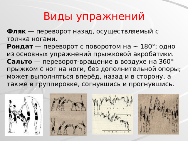 Виды упражнений Фляк — переворот назад, осуществляемый с толчка ногами.  Рондат — переворот с поворотом на ~ 180°; одно из основных упражнений прыжковой акробатики.  Сальто — переворот-вращение в воздухе на 360° прыжком с ног на ноги, без дополнительной опоры; может выполняться вперёд, назад и в сторону, а также в группировке, согнувшись и прогнувшись.   