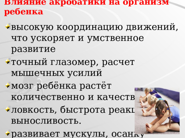 Влияние акробатики на организм ребенка высокую координацию движений, что ускоряет и умственное развитие точный глазомер, расчет мышечных усилий мозг ребёнка растёт количественно и качественно ловкость, быстрота реакции, выносливость. развивает мускулы, осанку 