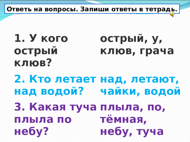 Ответь на вопросы. Запиши ответы в тетрадь. 1. У кого острый клюв? острый, у, клюв, грача 2. Кто летает над водой? над, летают, чайки, водой 3. Какая туча плыла по небу? плыла, по, тёмная, небу, туча 
