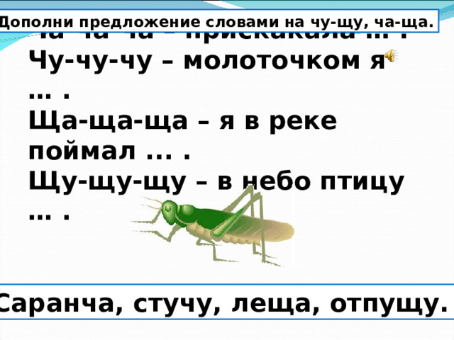 Дополни предложение словами на чу-щу, ча-ща. Ча-ча-ча – прискакала … .  Чу-чу-чу – молоточком я … .  Ща-ща-ща – я в реке поймал ... .  Щу-щу-щу – в небо птицу … . Саранча, стучу, леща, отпущу. 