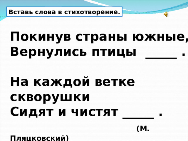 Вставь слова в стихотворение. Покинув страны южные, Вернулись птицы _____ .  На каждой ветке скворушки Сидят и чистят _____ .   (М. Пляцковский)  