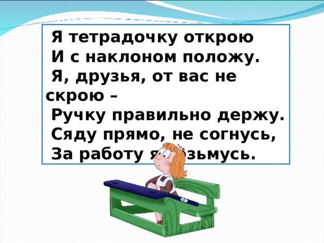  Я тетрадочку открою  И с наклоном положу.  Я, друзья, от вас не скрою –  Ручку правильно держу.  Сяду прямо, не согнусь,  За работу я возьмусь. 
