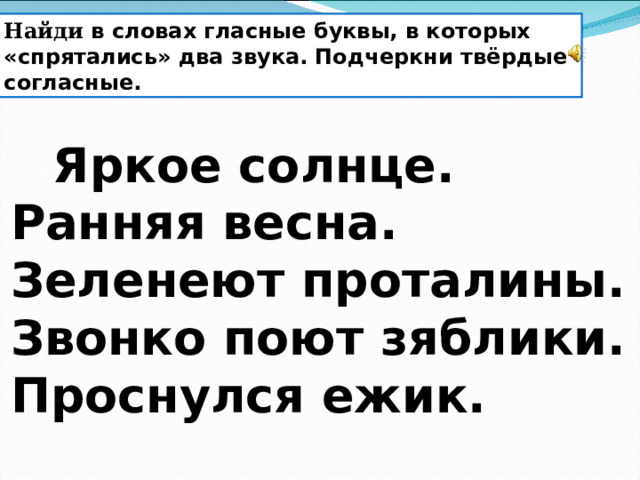 Найди в словах гласные буквы, в которых «спрятались» два звука. Подчеркни твёрдые согласные.         Яркое солнце. Ранняя весна. Зеленеют проталины. Звонко поют зяблики. Проснулся ежик. 