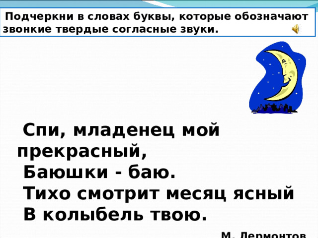  Подчеркни в словах буквы, которые обозначают звонкие твердые согласные звуки.  Спи, младенец мой прекрасный,   Баюшки - баю.   Тихо смотрит месяц ясный   В колыбель твою.                                       М. Лермонтов 