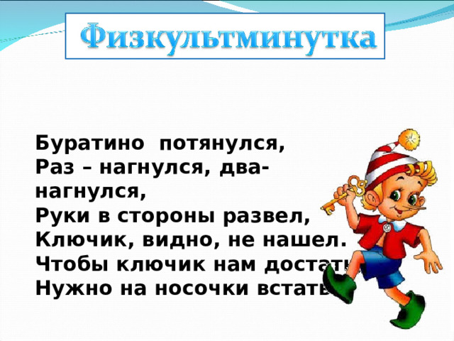 Буратино  потянулся, Раз – нагнулся, два- нагнулся, Руки в стороны развел, Ключик, видно, не нашел. Чтобы ключик нам достать, Нужно на носочки встать. 