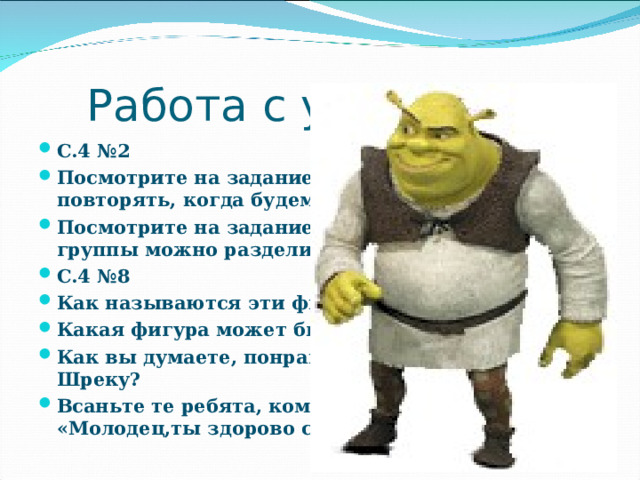 Работа с учебником С.4 №2 Посмотрите на задание, что мы будем повторять, когда будем его выполнять? Посмотрите на задание на полях. На какие 2 группы можно разделить эти записи? С.4 №8 Как называются эти фигуры? Какая фигура может быть лишней? Почему? Как вы думаете, понравилась ли ваша работа Шреку? Всаньте те ребята, кому Шрек сказал бы: «Молодец,ты здорово считаешь!»  