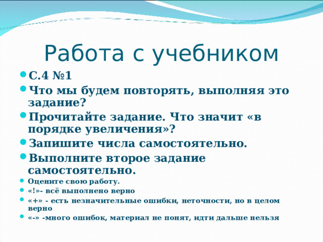Работа с учебником С.4 №1 Что мы будем повторять, выполняя это задание? Прочитайте задание. Что значит «в порядке увеличения»? Запишите числа самостоятельно. Выполните второе задание самостоятельно. Оцените свою работу. «!»- всё выполнено верно «+» - есть незначительные ошибки, неточности, но в целом верно «-» -много ошибок, материал не понят, идти дальше нельзя   