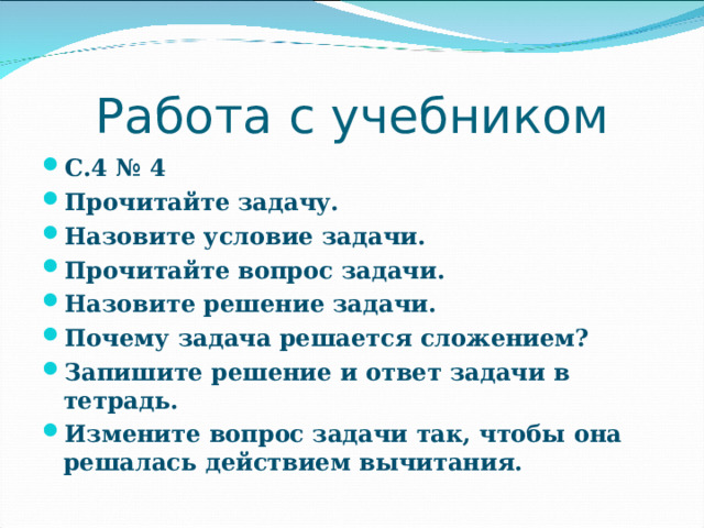 Работа с учебником С.4 № 4 Прочитайте задачу. Назовите условие задачи. Прочитайте вопрос задачи. Назовите решение задачи. Почему задача решается сложением? Запишите решение и ответ задачи в тетрадь. Измените вопрос задачи так, чтобы она решалась действием вычитания. 