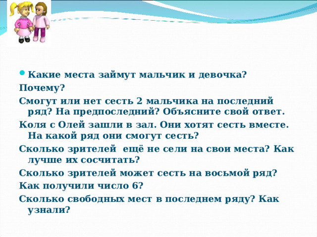 Какие места займут мальчик и девочка? Почему? Смогут или нет сесть 2 мальчика на последний ряд? На предпоследний? Объясните свой ответ. Коля с Олей зашли в зал. Они хотят сесть вместе. На какой ряд они смогут сесть? Сколько зрителей ещё не сели на свои места? Как лучше их сосчитать? Сколько зрителей может сесть на восьмой ряд? Как получили число 6? Сколько свободных мест в последнем ряду? Как узнали? 