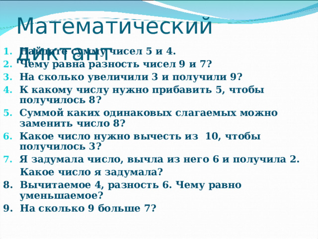 Математический диктант Найдите сумму чисел 5 и 4. Чему равна разность чисел 9 и 7? На сколько увеличили 3 и получили 9? К какому числу нужно прибавить 5, чтобы получилось 8? Суммой каких одинаковых слагаемых можно заменить число 8? Какое число нужно вычесть из 10, чтобы получилось 3? Я задумала число, вычла из него 6 и получила 2.  Какое число я задумала? 8. Вычитаемое 4, разность 6. Чему равно уменьшаемое? 9. На сколько 9 больше 7? 