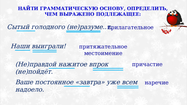 НАЙТИ ГРАММАТИЧЕСКУЮ ОСНОВУ, ОПРЕДЕЛИТЬ, ЧЕМ ВЫРАЖЕНО ПОДЛЕЖАЩЕЕ: Сытый голодного (не)разуме..т. прилагательное Наши выиграли! притяжательное местоимение (Не)правдой нажитое впрок (не)пойдёт. причастие Ваше постоянное «завтра» уже всем надоело. наречие 