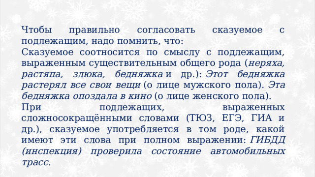 Чтобы правильно согласовать сказуемое с подлежащим, надо помнить, что: Сказуемое соотносится по смыслу с подлежащим, выраженным существительным общего рода ( неряха, растяпа, злюка, бедняжка  и др.):  Этот бедняжка растерял все свои вещи  (о лице мужского пола).  Эта бедняжка опоздала в кино  (о лице женского пола). При подлежащих, выраженных сложносокращёнными словами (ТЮЗ, ЕГЭ, ГИА и др.), сказуемое употребляется в том роде, какой имеют эти слова при полном выражении:  ГИБДД (инспекция) проверила состояние автомобильных трасс . 