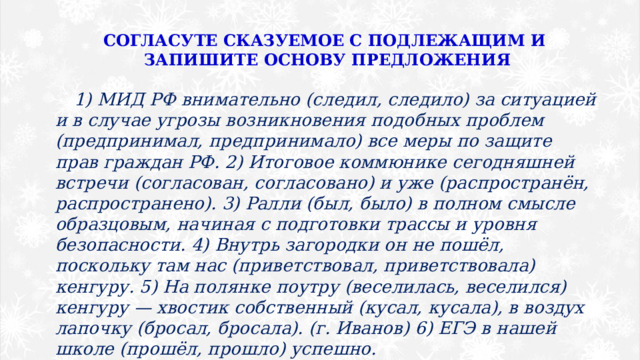 СОГЛАСУТЕ СКАЗУЕМОЕ С ПОДЛЕЖАЩИМ И ЗАПИШИТЕ ОСНОВУ ПРЕДЛОЖЕНИЯ 1) МИД РФ внимательно (следил, следило) за ситуацией и в случае угрозы возникновения подобных проблем (предпринимал, предпринимало) все меры по защите прав граждан РФ. 2) Итоговое коммюнике сегодняшней встречи (согласован, согласовано) и уже (распространён, распространено). 3) Ралли (был, было) в полном смысле образцовым, начиная с подготовки трассы и уровня безопасности. 4) Внутрь загородки он не пошёл, поскольку там нас (приветствовал, приветствовала) кенгуру. 5) На полянке поутру (веселилась, веселился) кенгуру — хвостик собственный (кусал, кусала), в воздух лапочку (бросал, бросала). (г. Иванов) 6) ЕГЭ в нашей школе (прошёл, прошло) успешно. 