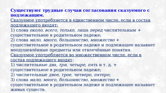 Существуют трудные случаи согласования сказуемого с подлежащим. Сказуемое употребляется в единственном числе, если в состав подлежащего входят: 1) слова  около, всего, только, лишь перед  числительным + существительное в родительном падеже; 2) слова  мало, много, большинство, множество  + существительное в родительном падеже и подлежащее называет неодушевлённые предметы или отвлечённые понятия. Сказуемое употребляется во множественном числе, если в состав подлежащего входят : 1) числительные  два, три, четыре, пять  и т. д. + существительное в родительном падеже; 2) числительные  двое, трое, четверо, пятеро ; 3) слова  мало, много, большинство, множество  + существительное в родительном падеже и подлежащее называет живых существ. 