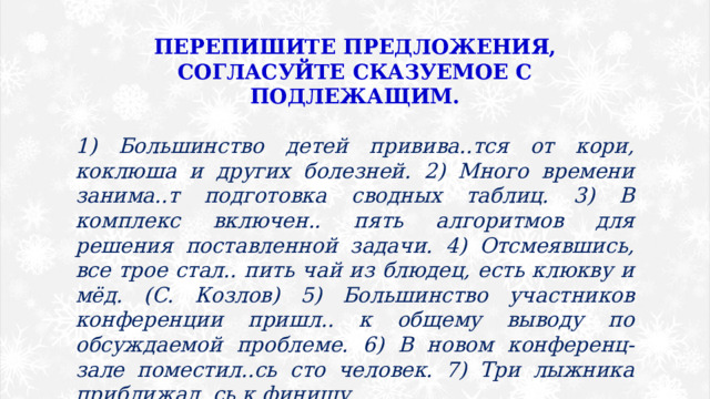 ПЕРЕПИШИТЕ ПРЕДЛОЖЕНИЯ, СОГЛАСУЙТЕ СКАЗУЕМОЕ С ПОДЛЕЖАЩИМ.  1) Большинство детей привива..тся от кори, коклюша и других болезней. 2) Много времени занима..т подготовка сводных таблиц. 3) В комплекс включен.. пять алгоритмов для решения поставленной задачи. 4) Отсмеявшись, все трое стал.. пить чай из блюдец, есть клюкву и мёд. (С. Козлов) 5) Большинство участников конференции пришл.. к общему выводу по обсуждаемой проблеме. 6) В новом конференц-зале поместил..сь сто человек. 7) Три лыжника приближал..сь к финишу. 