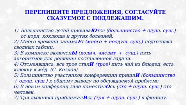 ПЕРЕПИШИТЕ ПРЕДЛОЖЕНИЯ, СОГЛАСУЙТЕ СКАЗУЕМОЕ С ПОДЛЕЖАЩИМ.  Большинство детей привива Ю тся (большинство + одуш. сущ.) от кори, коклюша и других болезней. 2) Много времени занима Е т (много + неодуш. сущ.) подготовка сводных таблиц. 3) В комплекс включен Ы  (колич. числит. + сущ.) пять алгоритмов для решения поставленной задачи. 4) Отсмеявшись, все трое стал И  (трое) пить чай из блюдец, есть клюкву и мёд. (С. Козлов) 5) Большинство участников конференции пришл И  (большинство + одуш. сущ.) к общему выводу по обсуждаемой проблеме. 6) В новом конференц-зале поместил О сь (сто + одуш. сущ.) сто человек. 7) Три лыжника приближал И сь (три + одуш. сущ.) к финишу. 