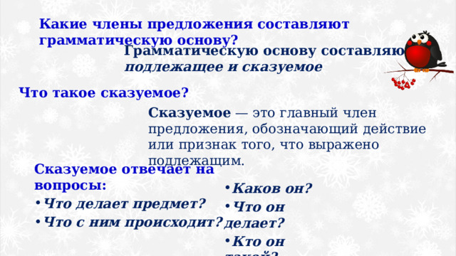 Какие члены предложения составляют грамматическую основу? Грамматическую основу составляют подлежащее и сказуемое Что такое сказуемое? Сказуемое  — это главный член предложения, обозначающий действие или признак того, что выражено подлежащим. Сказуемое отвечает на вопросы: Что делает предмет? Что с ним происходит? Каков он? Что он делает? Кто он такой? 