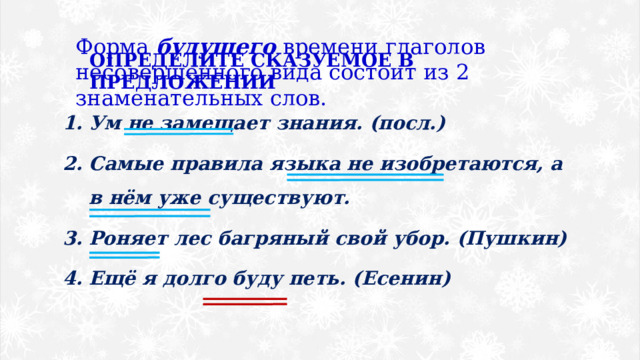 Форма будущего времени глаголов несовершенного вида состоит из 2 знаменательных слов. ОПРЕДЕЛИТЕ СКАЗУЕМОЕ В ПРЕДЛОЖЕНИИ Ум не замещает знания. (посл.) Самые правила языка не изобретаются, а в нём уже существуют. Роняет лес багряный свой убор. (Пушкин) Ещё я долго буду петь. (Есенин) 
