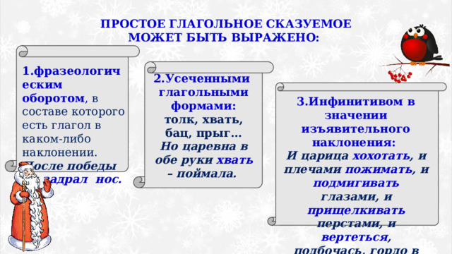 ПРОСТОЕ ГЛАГОЛЬНОЕ СКАЗУЕМОЕ МОЖЕТ БЫТЬ ВЫРАЖЕНО: 1.фразеологическим оборотом , в составе которого есть глагол в каком-либо наклонении. После победы он задрал нос. 2.Усеченными  глагольными формами: толк, хвать, бац, прыг… Но царевна в обе руки хвать – поймала. 3.Инфинитивом в значении изъявительного наклонения: И царица хохотать , и плечами пожимать , и подмигивать глазами, и прищелкивать перстами, и вертеться , подбочась, гордо в зеркальце глядясь. 