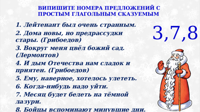 ВИПИШИТЕ НОМЕРА ПРЕДЛОЖЕНИЙ С ПРОСТЫМ ГЛАГОЛЬНЫМ СКАЗУЕМЫМ 3,7,8 1. Лейтенант был очень странным. 2. Дома новы, но предрассудки стары. (Грибоедов) 3. Вокруг меня цвёл божий сад. (Лермонтов) 4. И дым Отечества нам сладок и приятен. (Грибоедов) 5. Ему, наверное, хотелось улететь. 6. Когда-нибудь надо уйти. 7. Месяц будет белеть на тёмной лазури. 8. Бойцы вспоминают минувшие дни. (Пушкин) 9. В милицию надо позвонить. 