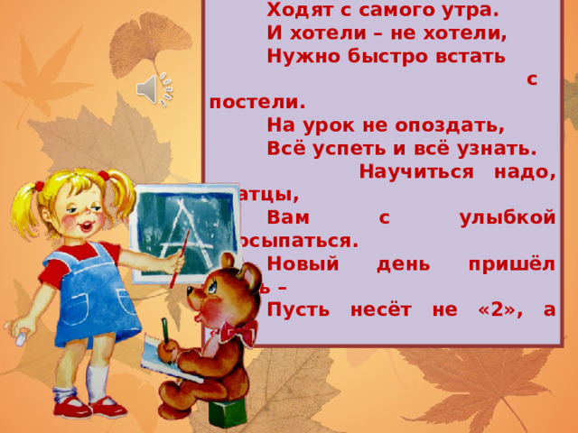  В школу, знает детвора,  Ходят с самого утра.  И хотели – не хотели,  Нужно быстро встать  с постели.  На урок не опоздать,  Всё успеть и всё узнать.  Научиться надо, братцы,  Вам с улыбкой просыпаться.  Новый день пришёл опять –  Пусть несёт не «2», а «5»! 