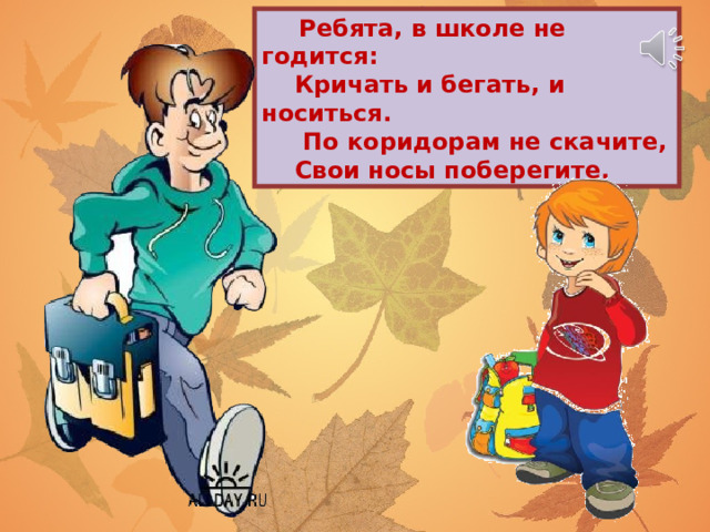  Ребята, в школе не годится:  Кричать и бегать, и носиться.  По коридорам не скачите,  Свои носы поберегите. 