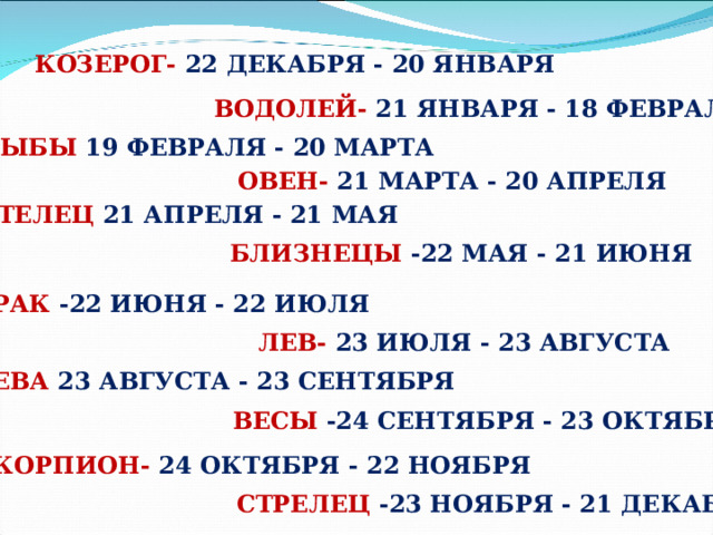 КОЗЕРОГ- 22 ДЕКАБРЯ - 20 ЯНВАРЯ ВОДОЛЕЙ- 21 ЯНВАРЯ - 18 ФЕВРАЛЯ РЫБЫ 19 ФЕВРАЛЯ - 20 МАРТА ОВЕН- 21 МАРТА - 20 АПРЕЛЯ ТЕЛЕЦ 21 АПРЕЛЯ - 21 МАЯ БЛИЗНЕЦЫ -22 МАЯ - 21 ИЮНЯ РАК -22 ИЮНЯ - 22 ИЮЛЯ ЛЕВ- 23 ИЮЛЯ - 23 АВГУСТА ДЕВА 23 АВГУСТА - 23 СЕНТЯБРЯ ВЕСЫ -24 СЕНТЯБРЯ - 23 ОКТЯБРЯ СКОРПИОН- 24 ОКТЯБРЯ - 22 НОЯБРЯ СТРЕЛЕЦ -23 НОЯБРЯ - 21 ДЕКАБРЯ 