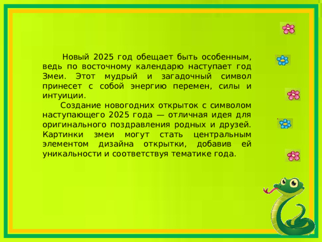  Новый 2025 год обещает быть особенным, ведь по восточному календарю наступает год Змеи. Этот мудрый и загадочный символ принесет с собой энергию перемен, силы и интуиции.  Создание новогодних открыток с символом наступающего 2025 года — отличная идея для оригинального поздравления родных и друзей. Картинки змеи могут стать центральным элементом дизайна открытки, добавив ей уникальности и соответствуя тематике года. 