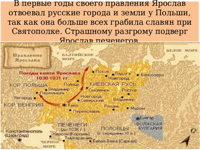 В первые годы своего правления Ярослав отвоевал русские города и земли у Польши, так как она больше всех грабила славян при Святополке. Страшному разгрому подверг Ярослав печенегов. 