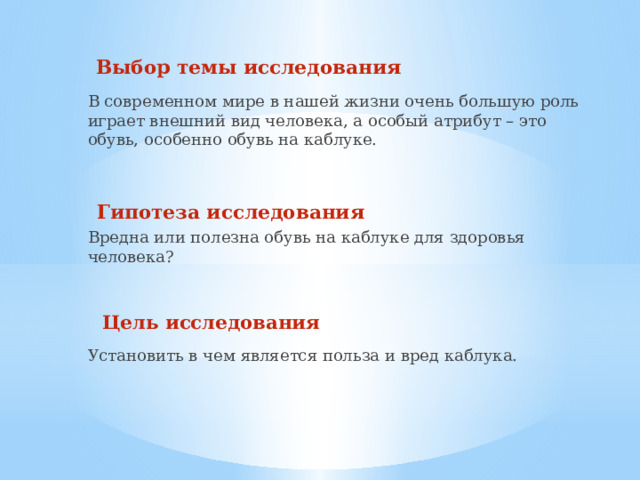 Выбор темы исследования В современном мире в нашей жизни очень большую роль играет внешний вид человека, а особый атрибут – это обувь, особенно обувь на каблуке.    Гипотеза исследования Вредна или полезна обувь на каблуке для здоровья человека?    Цель исследования Установить в чем является польза и вред каблука. 