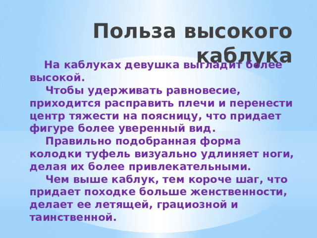 Польза высокого каблука  На каблуках девушка выгладит более высокой.  Чтобы удерживать равновесие, приходится расправить плечи и перенести центр тяжести на поясницу, что придает фигуре более уверенный вид.  Правильно подобранная форма колодки туфель визуально удлиняет ноги, делая их более привлекательными.  Чем выше каблук, тем короче шаг, что придает походке больше женственности, делает ее летящей, грациозной и таинственной.   
