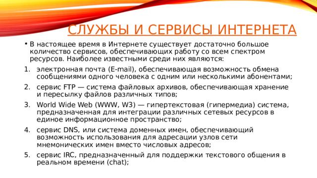Службы и сервисы интернета В настоящее время в Интернете существует достаточно большое количество сервисов, обеспечивающих работу со всем спектром ресурсов. Наиболее известными среди них являются: электронная почта (E-mail), обеспечивающая возможность обмена сообщениями одного человека с одним или несколькими абонентами; сервис FTP — система файловых архивов, обеспечивающая хранение и пересылку файлов различных типов; World Wide Web (WWW, W3) — гипертекстовая (гипермедиа) система, предназначенная для интеграции различных сетевых ресурсов в единое информационное пространство; сервис DNS, или система доменных имен, обеспечивающий возможность использования для адресации узлов сети мнемонических имен вместо числовых адресов; сервис IRC, предназначенный для поддержки текстового общения в реальном времени (chat);  