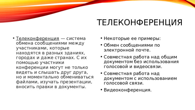 Телеконференция Телеконференция  — система обмена сообщениями между участниками, которые находятся в разных зданиях, городах и даже странах. С их помощью участники конференции могут не только видеть и слышать друг друга, но и моментально обмениваться файлами, изучать презентации, вносить правки в документы. Некоторые ее примеры: Обмен сообщениями по электронной почте. Совместная работа над общим документом без использования голосовой и видеосвязи. Совместная работа над документом с использованием голосовой связи. Видеоконференция.  