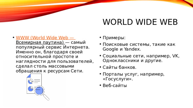 World Wide Web WWW (World Wide Web — Всемирная паутина) — самый популярный сервис Интернета. Именно он, благодаря своей относительной простоте и наглядности для пользователей, сделал столь массовыми обращения к ресурсам Сети. Примеры: Поисковые системы, такие как Google и Yandex. Социальные сети, например, VK, Одноклассники и другие. Сайты банков. Порталы услуг, например, «Госуслуги». Веб-сайты 