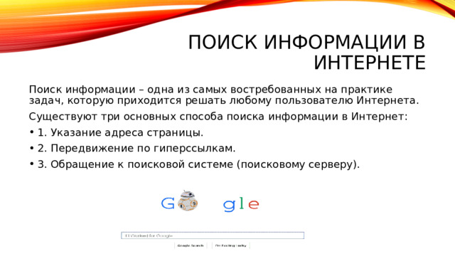 Поиск информации в интернете Поиск информации – одна из самых востребованных на практике задач, которую приходится решать любому пользователю Интернета. Существуют три основных способа поиска информации в Интернет: 1. Указание адреса страницы. 2. Передвижение по гиперссылкам. 3. Обращение к поисковой системе (поисковому серверу). 