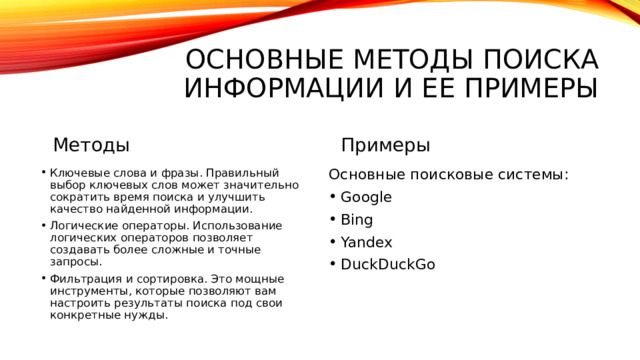 Основные методы поиска информации и ее примеры Методы Примеры Ключевые слова и фразы. Правильный выбор ключевых слов может значительно сократить время поиска и улучшить качество найденной информации. Логические операторы. Использование логических операторов позволяет создавать более сложные и точные запросы. Фильтрация и сортировка. Это мощные инструменты, которые позволяют вам настроить результаты поиска под свои конкретные нужды.   Основные поисковые системы: Google Bing Yandex DuckDuckGo 